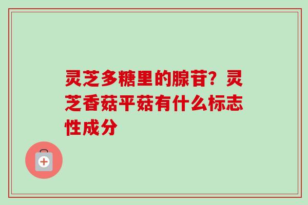 灵芝多糖里的腺苷？灵芝香菇平菇有什么标志性成分-第1张图片-卓越灵芝孢子粉