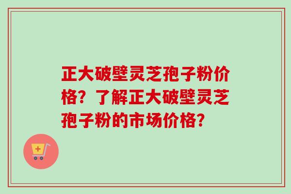 正大破壁灵芝孢子粉价格？了解正大破壁灵芝孢子粉的市场价格？-第1张图片-卓越灵芝孢子粉