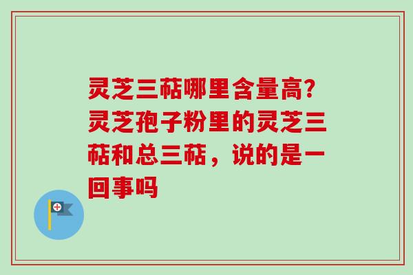 灵芝三萜哪里含量高？灵芝孢子粉里的灵芝三萜和总三萜，说的是一回事吗-第1张图片-卓越灵芝孢子粉