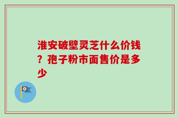 淮安破壁灵芝什么价钱?孢子粉市面售价是多少-第1张图片-卓越灵芝孢子粉 淮安破壁灵芝什么价钱?孢子粉市面售价是多少-第1张图片-卓越灵芝孢子粉