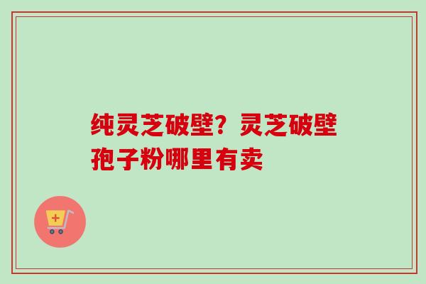 纯灵芝破壁？灵芝破壁孢子粉哪里有卖-第1张图片-卓越灵芝孢子粉