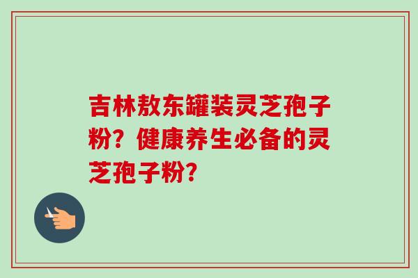 吉林敖东罐装灵芝孢子粉?健康养生必备的灵芝孢子粉?-第1张图片-卓越灵芝孢子粉 吉林敖东罐装灵芝孢子粉?健康养生必备的灵芝孢子粉?-第1张图片-卓越灵芝孢子粉