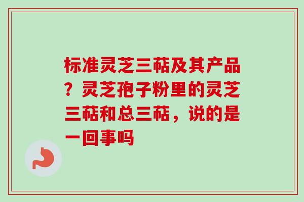 标准灵芝三萜及其产品？灵芝孢子粉里的灵芝三萜和总三萜，说的是一回事吗-第1张图片-卓越灵芝孢子粉