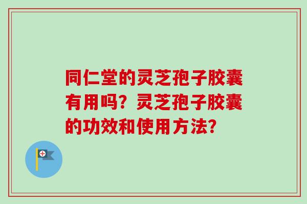 同仁堂的灵芝孢子胶囊有用吗？灵芝孢子胶囊的功效和使用方法？-第1张图片-卓越灵芝孢子粉