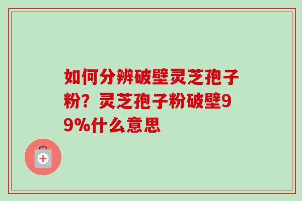 如何分辨破壁灵芝孢子粉？灵芝孢子粉破壁99%什么意思-第1张图片-卓越灵芝孢子粉