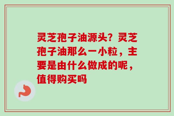 灵芝孢子油源头？灵芝孢子油那么一小粒，主要是由什么做成的呢，值得购买吗-第1张图片-卓越灵芝孢子粉