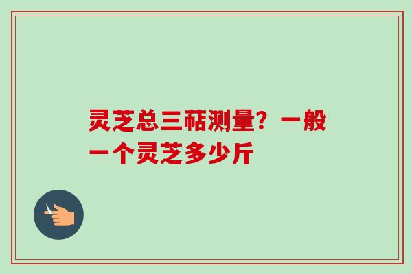 灵芝总三萜测量?一般一个灵芝多少斤-第1张图片-卓越灵芝孢子粉 灵芝总三萜测量?一般一个灵芝多少斤-第1张图片-卓越灵芝孢子粉