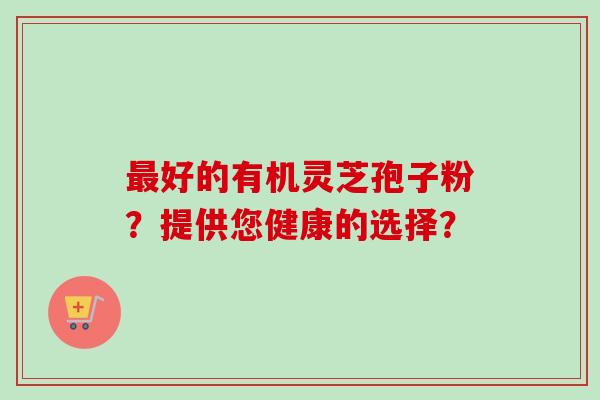 最好的有机灵芝孢子粉？提供您健康的选择？-第1张图片-卓越灵芝孢子粉