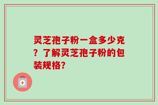 灵芝孢子粉一盒多少克？了解灵芝孢子粉的包装规格？-第1张图片-卓越灵芝孢子粉