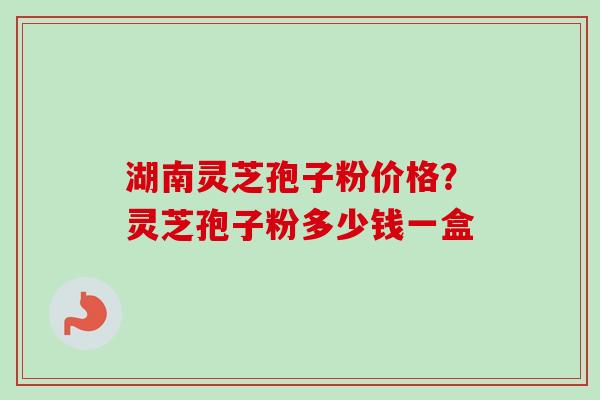 湖南灵芝孢子粉价格？灵芝孢子粉多少钱一盒-第1张图片-卓越灵芝孢子粉