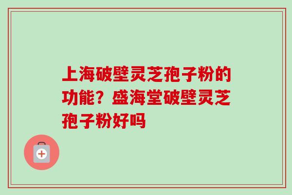上海破壁灵芝孢子粉的功能？盛海堂破壁灵芝孢子粉好吗-第1张图片-卓越灵芝孢子粉