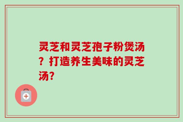 灵芝和灵芝孢子粉煲汤?打造养生美味的灵芝汤?-第1张图片-卓越灵芝孢子粉 灵芝和灵芝孢子粉煲汤?打造养生美味的灵芝汤?-第1张图片-卓越灵芝孢子粉