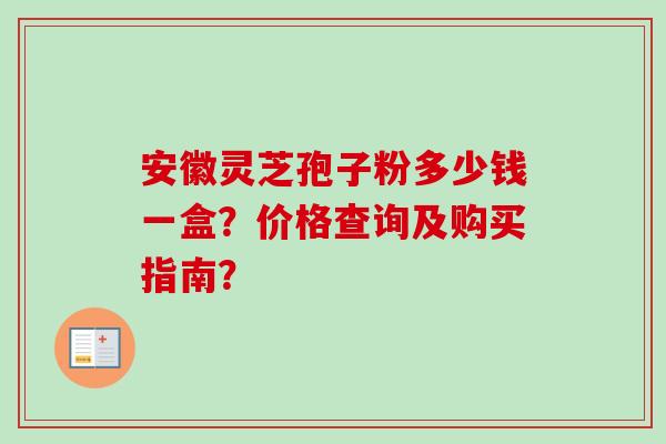 安徽灵芝孢子粉多少钱一盒？价格查询及购买指南？-第1张图片-卓越灵芝孢子粉