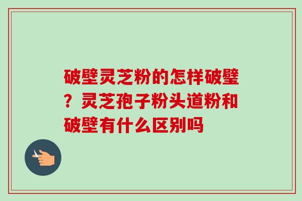 破壁灵芝粉的怎样破璧?灵芝孢子粉头道粉和破壁有什么区别吗-第1张图片-卓越灵芝孢子粉 破壁灵芝粉的怎样破璧?灵芝孢子粉头道粉和破壁有什么区别吗-第1张图片-卓越灵芝孢子粉