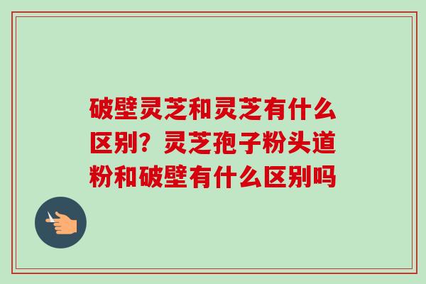 破壁灵芝和灵芝有什么区别?灵芝孢子粉头道粉和破壁有什么区别吗-第1张图片-卓越灵芝孢子粉 破壁灵芝和灵芝有什么区别?灵芝孢子粉头道粉和破壁有什么区别吗-第1张图片-卓越灵芝孢子粉