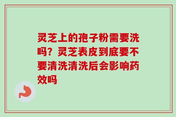 灵芝上的孢子粉需要洗吗？灵芝表皮到底要不要清洗清洗后会影响药效吗-第1张图片-卓越灵芝孢子粉