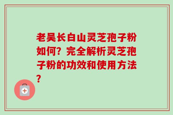 老吴长白山灵芝孢子粉如何？完全解析灵芝孢子粉的功效和使用方法？-第1张图片-卓越灵芝孢子粉