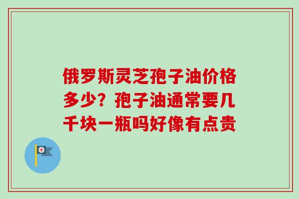 俄罗斯灵芝孢子油价格多少？孢子油通常要几千块一瓶吗好像有点贵-第1张图片-卓越灵芝孢子粉