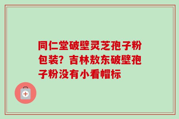 同仁堂破壁灵芝孢子粉包装?吉林敖东破壁孢子粉没有小看帽标-第1张图片-卓越灵芝孢子粉 同仁堂破壁灵芝孢子粉包装?吉林敖东破壁孢子粉没有小看帽标-第1张图片-卓越灵芝孢子粉