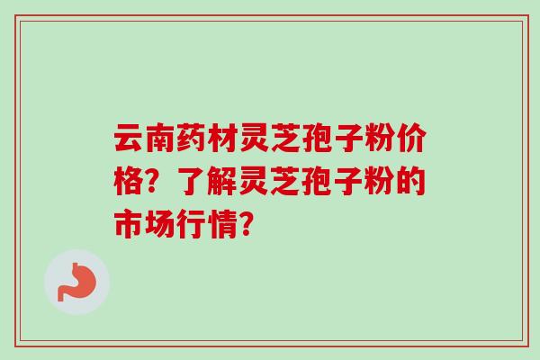 云南药材灵芝孢子粉价格？了解灵芝孢子粉的市场行情？-第1张图片-卓越灵芝孢子粉