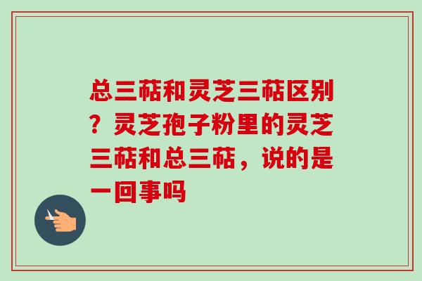 总三萜和灵芝三萜区别？灵芝孢子粉里的灵芝三萜和总三萜，说的是一回事吗-第1张图片-卓越灵芝孢子粉