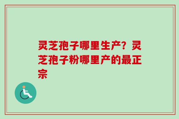 灵芝孢子哪里生产？灵芝孢子粉哪里产的最正宗-第1张图片-卓越灵芝孢子粉