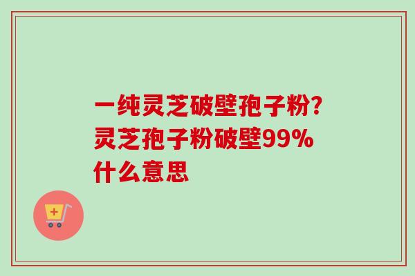 一纯灵芝破壁孢子粉？灵芝孢子粉破壁99%什么意思-第1张图片-卓越灵芝孢子粉