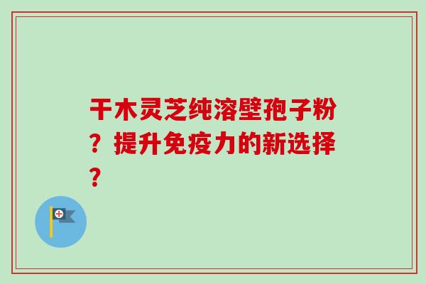干木灵芝纯溶壁孢子粉？提升免疫力的新选择？-第1张图片-卓越灵芝孢子粉