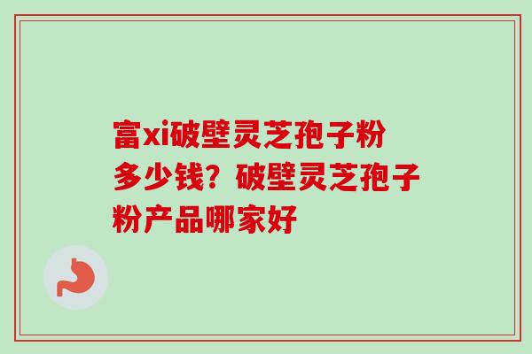 富xi破壁灵芝孢子粉多少钱？破壁灵芝孢子粉产品哪家好-第1张图片-卓越灵芝孢子粉