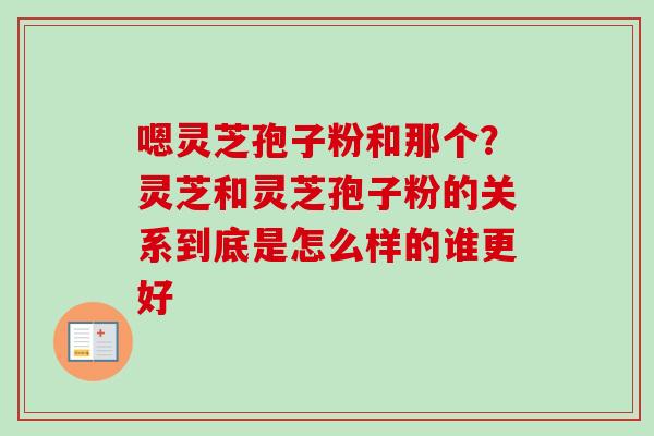 嗯灵芝孢子粉和那个？灵芝和灵芝孢子粉的关系到底是怎么样的谁更好-第1张图片-卓越灵芝孢子粉