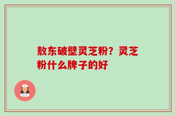 敖东破壁灵芝粉？灵芝粉什么牌子的好-第1张图片-卓越灵芝孢子粉