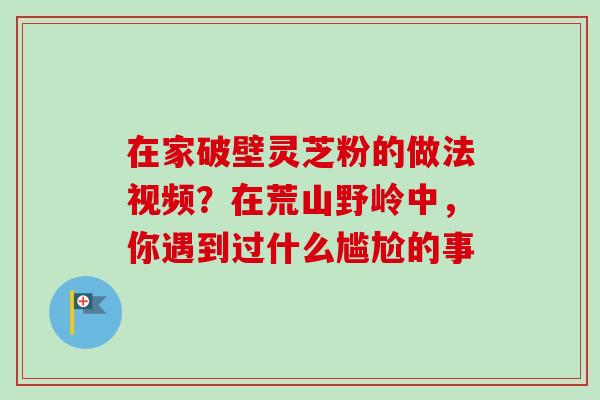 在家破壁灵芝粉的做法视频？在荒山野岭中，你遇到过什么尴尬的事-第1张图片-卓越灵芝孢子粉