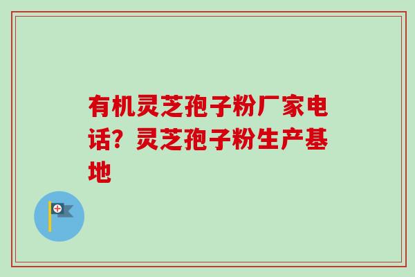 有机灵芝孢子粉厂家电话？灵芝孢子粉生产基地-第1张图片-卓越灵芝孢子粉
