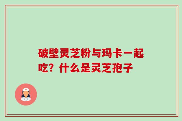 破壁灵芝粉与玛卡一起吃？什么是灵芝孢子-第1张图片-卓越灵芝孢子粉