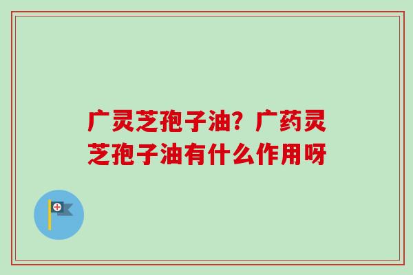 广灵芝孢子油？广药灵芝孢子油有什么作用呀-第1张图片-卓越灵芝孢子粉