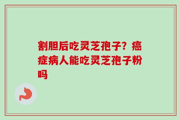 割胆后吃灵芝孢子？癌症病人能吃灵芝孢子粉吗-第1张图片-卓越灵芝孢子粉