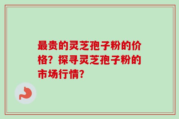 最贵的灵芝孢子粉的价格?探寻灵芝孢子粉的市场行情?-第1张图片-卓越灵芝孢子粉 最贵的灵芝孢子粉的价格?探寻灵芝孢子粉的市场行情?-第1张图片-卓越灵芝孢子粉