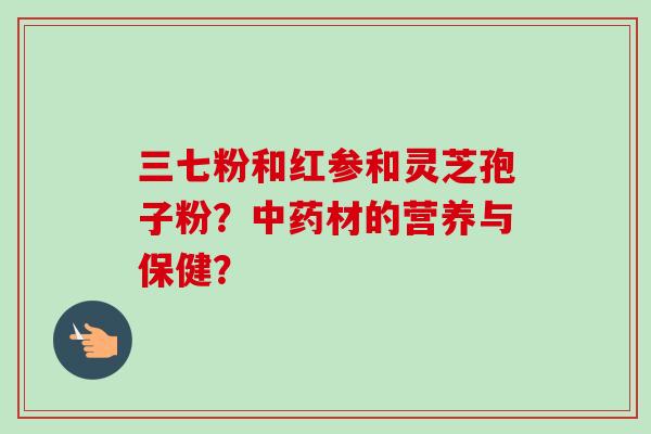 三七粉和红参和灵芝孢子粉？中药材的营养与保健？-第1张图片-卓越灵芝孢子粉