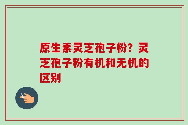 原生素灵芝孢子粉?灵芝孢子粉有机和无机的区别-第1张图片-卓越灵芝孢子粉 原生素灵芝孢子粉?灵芝孢子粉有机和无机的区别-第1张图片-卓越灵芝孢子粉