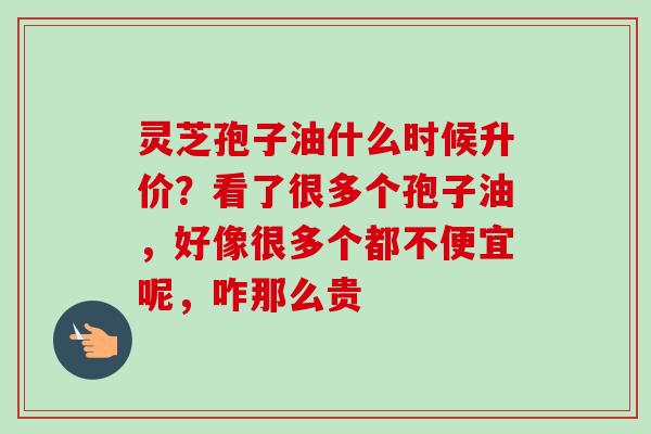 灵芝孢子油什么时候升价？看了很多个孢子油，好像很多个都不便宜呢，咋那么贵-第1张图片-卓越灵芝孢子粉