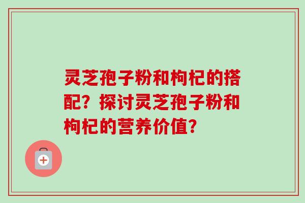 灵芝孢子粉和枸杞的搭配？探讨灵芝孢子粉和枸杞的营养价值？-第1张图片-卓越灵芝孢子粉