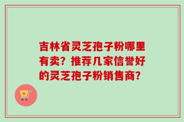 吉林省灵芝孢子粉哪里有卖?推荐几家信誉好的灵芝孢子粉销售商?-第1张图片-卓越灵芝孢子粉 吉林省灵芝孢子粉哪里有卖?推荐几家信誉好的灵芝孢子粉销售商?-第1张图片-卓越灵芝孢子粉
