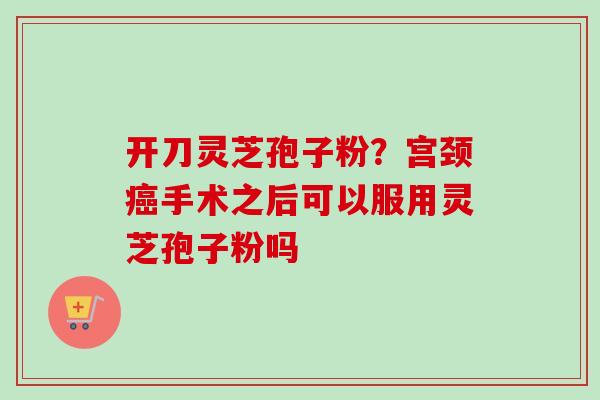 开刀灵芝孢子粉？宫颈癌手术之后可以服用灵芝孢子粉吗-第1张图片-卓越灵芝孢子粉