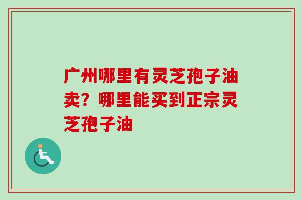 广州哪里有灵芝孢子油卖？哪里能买到正宗灵芝孢子油-第1张图片-卓越灵芝孢子粉
