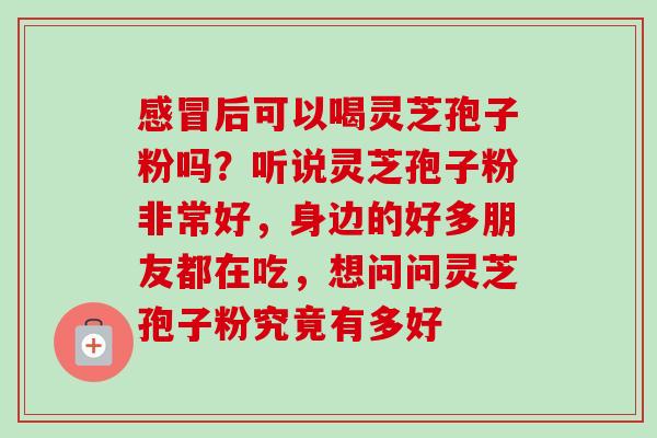 感冒后可以喝灵芝孢子粉吗？听说灵芝孢子粉非常好，身边的好多朋友都在吃，想问问灵芝孢子粉究竟有多好-第1张图片-卓越灵芝孢子粉