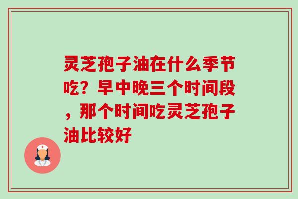 灵芝孢子油在什么季节吃?早中晚三个时间段,那个时间吃灵芝孢子油比较好-第1张图片-卓越灵芝孢子粉 灵芝孢子油在什么季节吃?早中晚三个时间段,那个时间吃灵芝孢子油比较好-第1张图片-卓越灵芝孢子粉