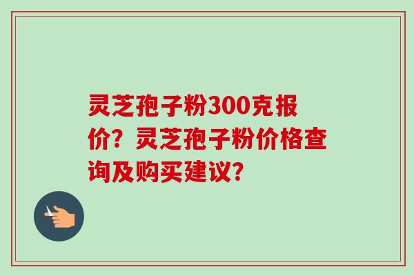 灵芝孢子粉300克报价?灵芝孢子粉价格查询及购买建议?-第1张图片-卓越灵芝孢子粉 灵芝孢子粉300克报价?灵芝孢子粉价格查询及购买建议?-第1张图片-卓越灵芝孢子粉