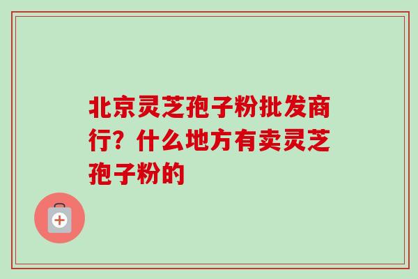 北京灵芝孢子粉批发商行？什么地方有卖灵芝孢子粉的-第1张图片-卓越灵芝孢子粉