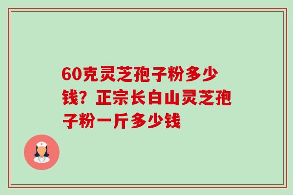60克灵芝孢子粉多少钱？正宗长白山灵芝孢子粉一斤多少钱-第1张图片-卓越灵芝孢子粉