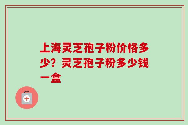上海灵芝孢子粉价格多少?灵芝孢子粉多少钱一盒-第1张图片-卓越灵芝孢子粉 上海灵芝孢子粉价格多少?灵芝孢子粉多少钱一盒-第1张图片-卓越灵芝孢子粉
